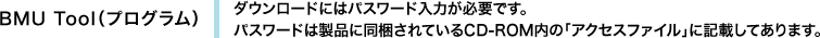 BMU Tool（プログラム）　ダウンロードにはパスワード入力が必要です。パスワードは製品に同梱されているCD-ROM内の「アクセスファイル」に記載してあります。