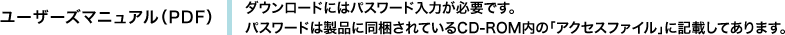 ユーザーズマニュアル（PDF）　ダウンロードにはパスワード入力が必要です。パスワードは製品に同梱されているCD-ROM内の「アクセスファイル」に記載してあります。