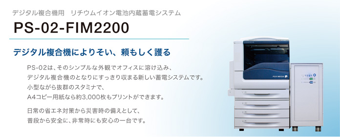 デジタル複合機用　リチウムイオン電池内蔵蓄電システム　PS-02-FIM2200　デジタル複合機によりそい、頼もしく護る　PS-02は、そのシンプルな外観でオフィスに溶け込み、デジタル複合機のとなりにすっきり収まる新しい蓄電システムです。小型ながら抜群のスタミナで、A4コピー用紙なら約3,000枚もプリントができます。 日常の省エネ対策から災害時の備えとして、普段から安全に、非常時にも安心の一台です。