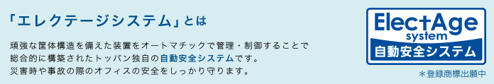 「エレクテージシステム」とは　頑強な筐体構造を備えた装置をオートマチックで管理・制御することで総合的に構築されたトッパン独自の自動安全システムです。災害時や事故の際のオフィスの安全をしっかり守ります。　＊登録商標出願中