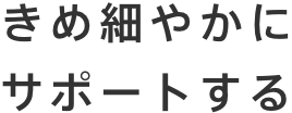 きめ細やかにサポートする