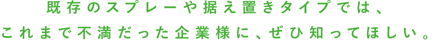 既存のスプレーや据え置きタイプでは、これまで不満だった企業様に、ぜひ知ってほしい